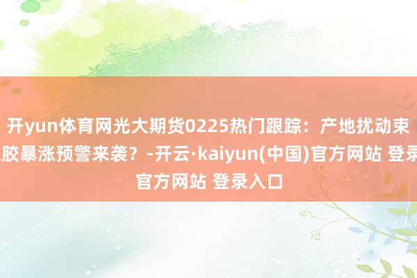 开yun体育网光大期货0225热门跟踪：产地扰动束缚 橡胶暴涨预警来袭？-开云·kaiyun(中国)官方网站 登录入口