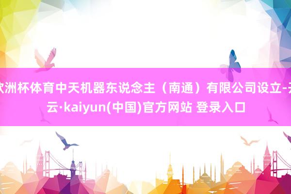 欧洲杯体育中天机器东说念主（南通）有限公司设立-开云·kaiyun(中国)官方网站 登录入口