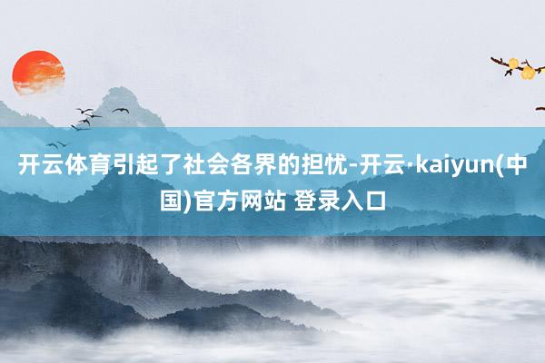 开云体育引起了社会各界的担忧-开云·kaiyun(中国)官方网站 登录入口