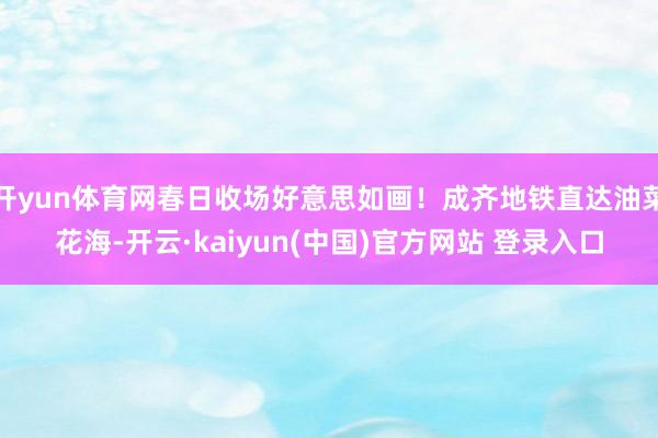 开yun体育网春日收场好意思如画！成齐地铁直达油菜花海-开云·kaiyun(中国)官方网站 登录入口