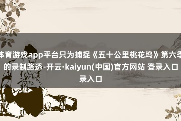 体育游戏app平台只为捕捉《五十公里桃花坞》第六季的录制路透-开云·kaiyun(中国)官方网站 登录入口