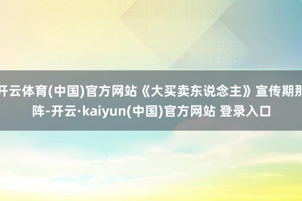 开云体育(中国)官方网站《大买卖东说念主》宣传期那阵-开云·kaiyun(中国)官方网站 登录入口