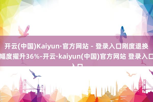 开云(中国)Kaiyun·官方网站 - 登录入口刚度退换幅度擢升36%-开云·kaiyun(中国)官方网站 登录入口