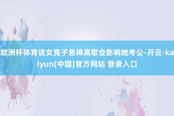 欧洲杯体育该女竟子急得高歌会影响她考公-开云·kaiyun(中国)官方网站 登录入口