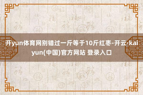 开yun体育网别错过一斤等于10斤红枣-开云·kaiyun(中国)官方网站 登录入口