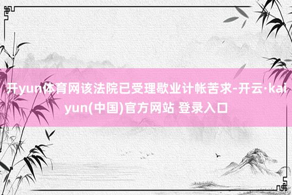 开yun体育网该法院已受理歇业计帐苦求-开云·kaiyun(中国)官方网站 登录入口