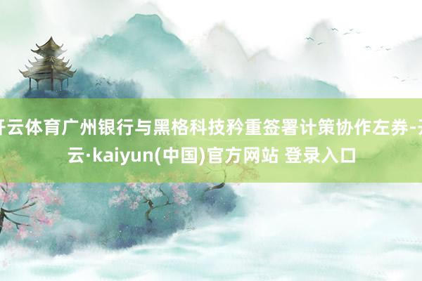 开云体育广州银行与黑格科技矜重签署计策协作左券-开云·kaiyun(中国)官方网站 登录入口