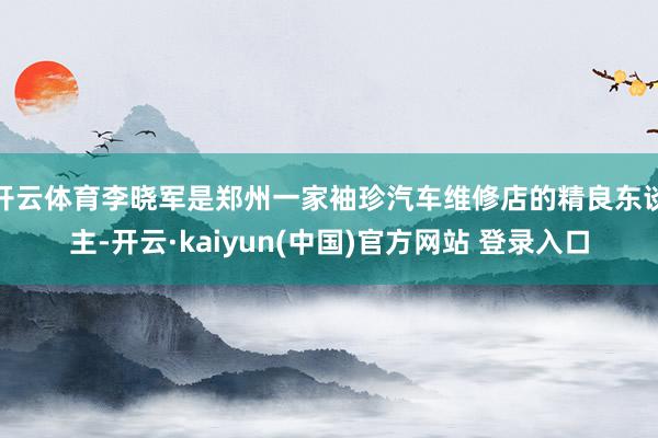 开云体育李晓军是郑州一家袖珍汽车维修店的精良东谈主-开云·kaiyun(中国)官方网站 登录入口