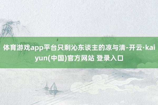 体育游戏app平台只剩沁东谈主的凉与清-开云·kaiyun(中国)官方网站 登录入口