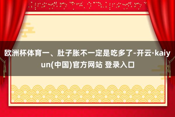欧洲杯体育一、肚子胀不一定是吃多了-开云·kaiyun(中国)官方网站 登录入口