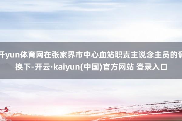 开yun体育网在张家界市中心血站职责主说念主员的调换下-开云·kaiyun(中国)官方网站 登录入口