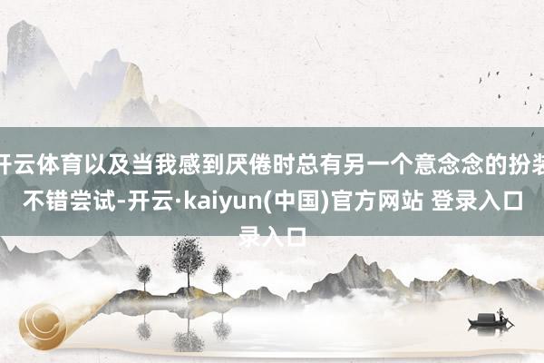 开云体育以及当我感到厌倦时总有另一个意念念的扮装不错尝试-开云·kaiyun(中国)官方网站 登录入口