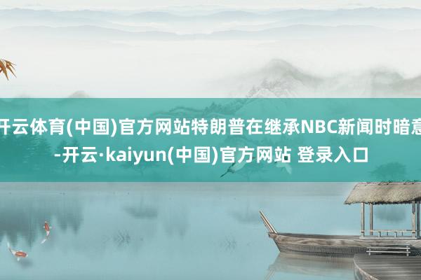 开云体育(中国)官方网站特朗普在继承NBC新闻时暗意-开云·kaiyun(中国)官方网站 登录入口
