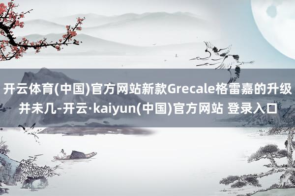 开云体育(中国)官方网站新款Grecale格雷嘉的升级并未几-开云·kaiyun(中国)官方网站 登录入口
