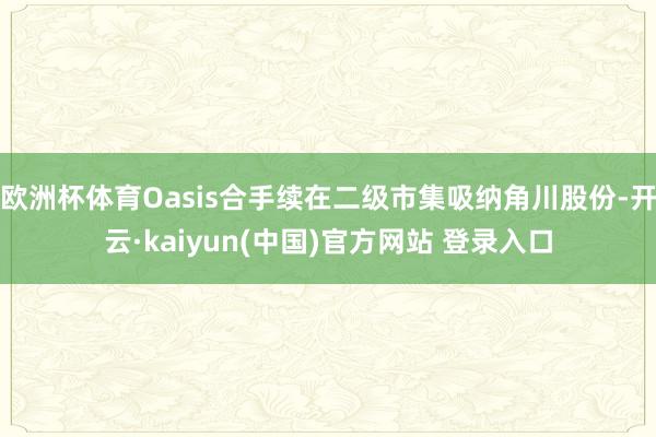 欧洲杯体育Oasis合手续在二级市集吸纳角川股份-开云·kaiyun(中国)官方网站 登录入口