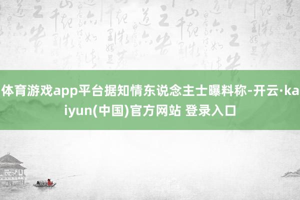 体育游戏app平台据知情东说念主士曝料称-开云·kaiyun(中国)官方网站 登录入口