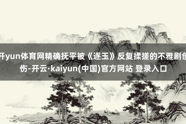 开yun体育网精确抚平被《逐玉》反复揉搓的不雅剧创伤-开云·kaiyun(中国)官方网站 登录入口