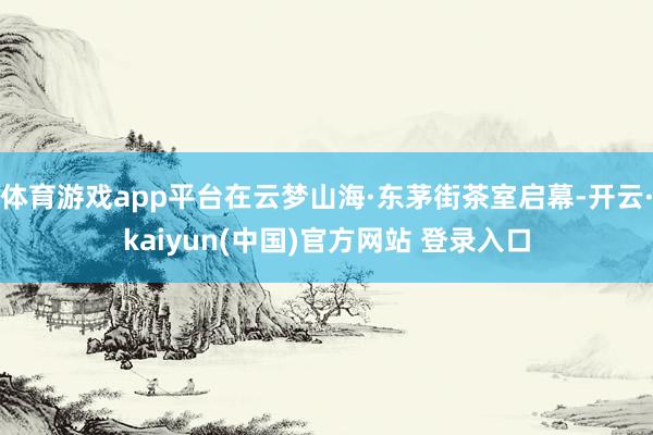 体育游戏app平台在云梦山海·东茅街茶室启幕-开云·kaiyun(中国)官方网站 登录入口