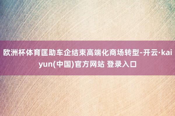 欧洲杯体育匡助车企结束高端化商场转型-开云·kaiyun(中国)官方网站 登录入口