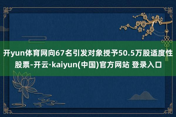 开yun体育网向67名引发对象授予50.5万股适度性股票-开云·kaiyun(中国)官方网站 登录入口