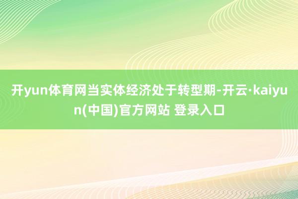 开yun体育网当实体经济处于转型期-开云·kaiyun(中国)官方网站 登录入口