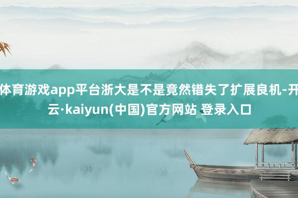 体育游戏app平台浙大是不是竟然错失了扩展良机-开云·kaiyun(中国)官方网站 登录入口
