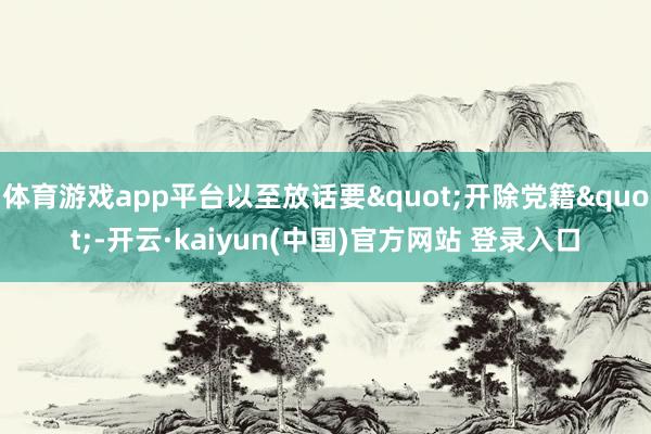 体育游戏app平台以至放话要"开除党籍"-开云·kaiyun(中国)官方网站 登录入口