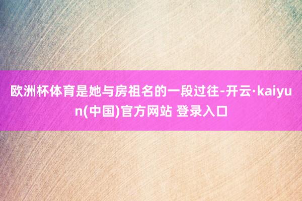 欧洲杯体育是她与房祖名的一段过往-开云·kaiyun(中国)官方网站 登录入口