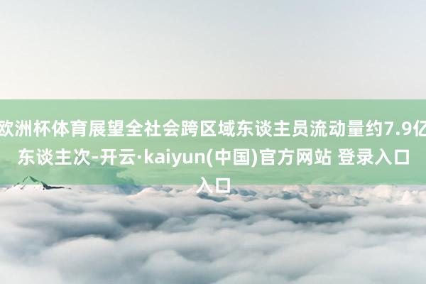 欧洲杯体育展望全社会跨区域东谈主员流动量约7.9亿东谈主次-开云·kaiyun(中国)官方网站 登录入口