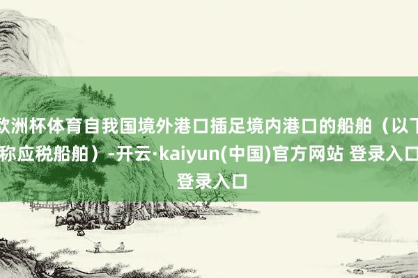 欧洲杯体育自我国境外港口插足境内港口的船舶（以下称应税船舶）-开云·kaiyun(中国)官方网站 登录入口