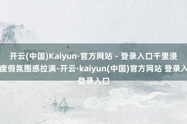 开云(中国)Kaiyun·官方网站 - 登录入口千里浸式度假氛围感拉满-开云·kaiyun(中国)官方网站 登录入口