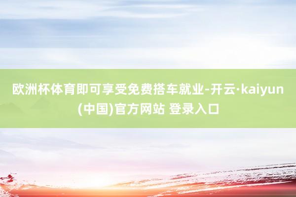 欧洲杯体育即可享受免费搭车就业-开云·kaiyun(中国)官方网站 登录入口