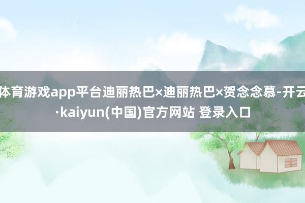 体育游戏app平台迪丽热巴×迪丽热巴×贺念念慕-开云·kaiyun(中国)官方网站 登录入口