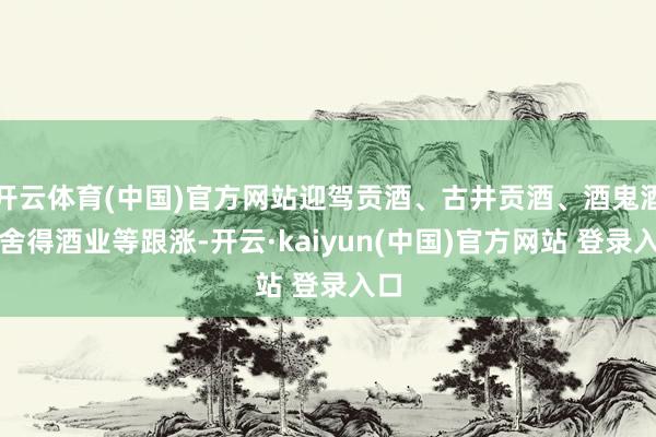 开云体育(中国)官方网站迎驾贡酒、古井贡酒、酒鬼酒、舍得酒业等跟涨-开云·kaiyun(中国)官方网站 登录入口