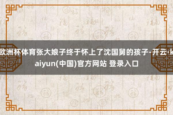 欧洲杯体育张大娘子终于怀上了沈国舅的孩子-开云·kaiyun(中国)官方网站 登录入口