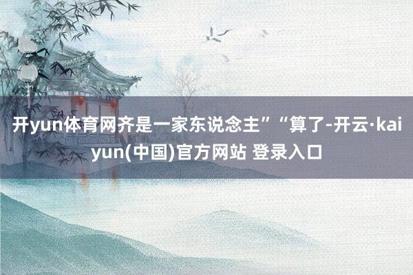 开yun体育网齐是一家东说念主”“算了-开云·kaiyun(中国)官方网站 登录入口