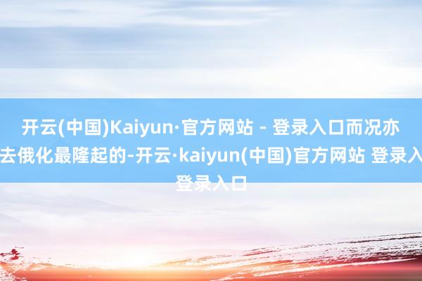 开云(中国)Kaiyun·官方网站 - 登录入口而况亦然去俄化最隆起的-开云·kaiyun(中国)官方网站 登录入口