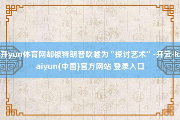 开yun体育网却被特朗普吹嘘为“探讨艺术”-开云·kaiyun(中国)官方网站 登录入口