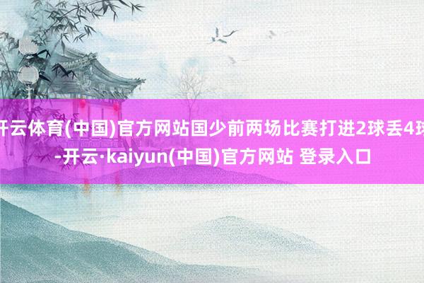 开云体育(中国)官方网站国少前两场比赛打进2球丢4球-开云·kaiyun(中国)官方网站 登录入口