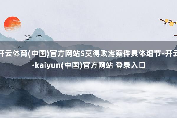 开云体育(中国)官方网站S莫得败露案件具体细节-开云·kaiyun(中国)官方网站 登录入口