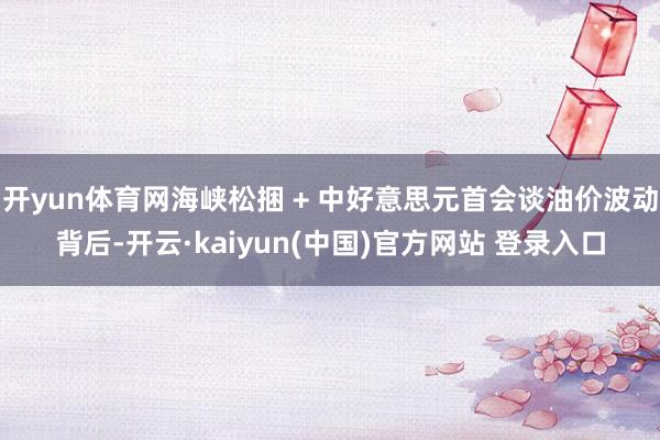 开yun体育网海峡松捆 + 中好意思元首会谈油价波动背后-开云·kaiyun(中国)官方网站 登录入口
