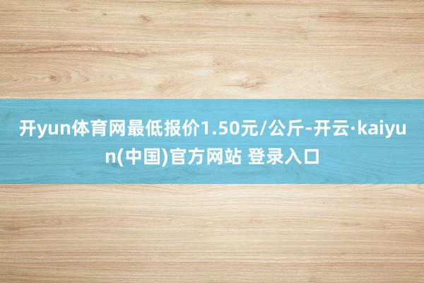 开yun体育网最低报价1.50元/公斤-开云·kaiyun(中国)官方网站 登录入口