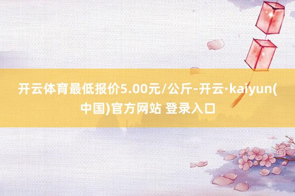开云体育最低报价5.00元/公斤-开云·kaiyun(中国)官方网站 登录入口