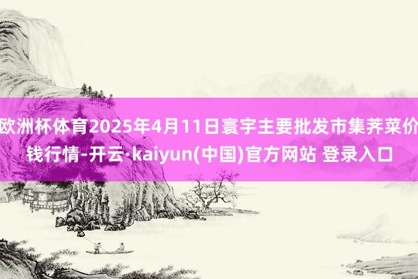 欧洲杯体育2025年4月11日寰宇主要批发市集荠菜价钱行情-开云·kaiyun(中国)官方网站 登录入口