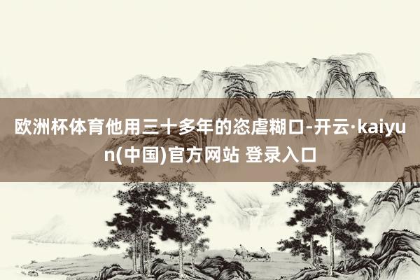 欧洲杯体育他用三十多年的恣虐糊口-开云·kaiyun(中国)官方网站 登录入口