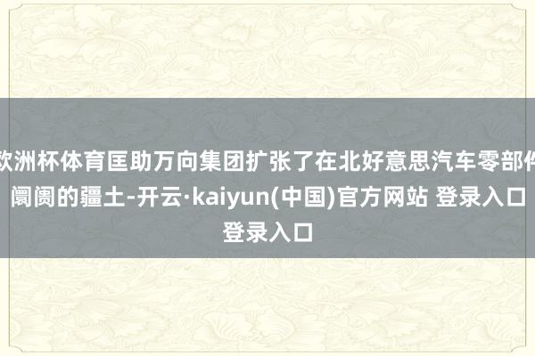 欧洲杯体育匡助万向集团扩张了在北好意思汽车零部件阛阓的疆土-开云·kaiyun(中国)官方网站 登录入口