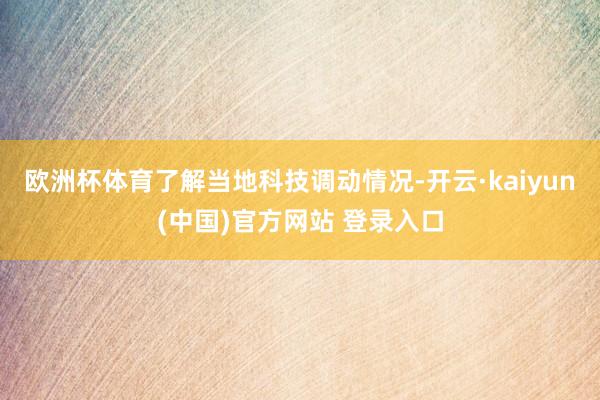 欧洲杯体育了解当地科技调动情况-开云·kaiyun(中国)官方网站 登录入口