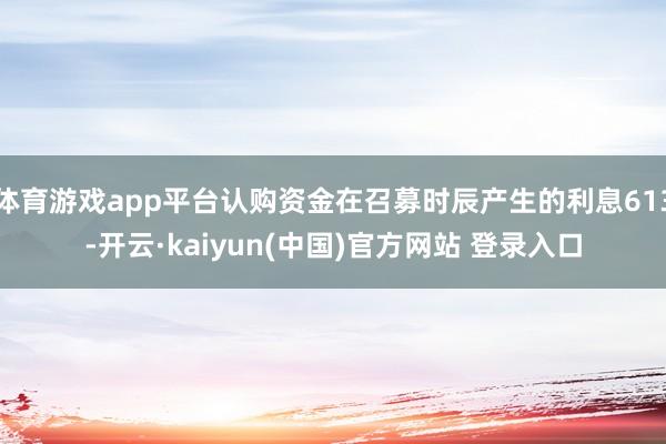 体育游戏app平台认购资金在召募时辰产生的利息613-开云·kaiyun(中国)官方网站 登录入口