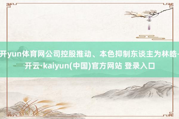 开yun体育网公司控股推动、本色抑制东谈主为林皓-开云·kaiyun(中国)官方网站 登录入口