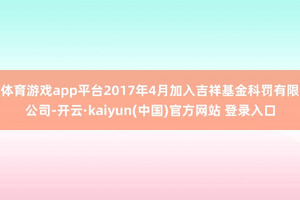 体育游戏app平台2017年4月加入吉祥基金科罚有限公司-开云·kaiyun(中国)官方网站 登录入口